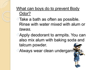 What can boys do to prevent Body
Odor?
Take a bath as often as possible.
Rinse with water mixed with alum or
tawas.
Apply deodorant to armpits. You can
also mix alum with baking soda and
talcum powder.
Always wear clean undergarments.
 