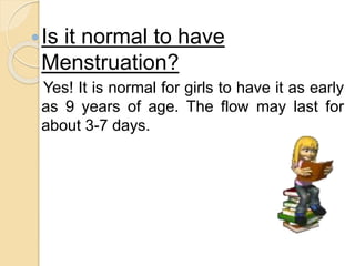 Is it normal to have
Menstruation?
Yes! It is normal for girls to have it as early
as 9 years of age. The flow may last for
about 3-7 days.
 