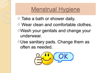 Menstrual Hygiene
 Take a bath or shower daily.
 Wear clean and comfortable clothes.
Wash your genitals and change your
underwear.
Use sanitary pads. Change them as
often as needed.
 