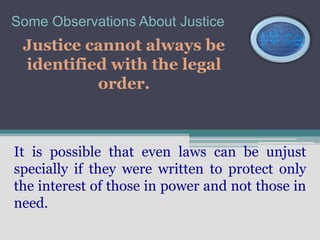 Some Observations About Justice
 Justice cannot always be
 identified with the legal
          order.



It is possible that even laws can be unjust
specially if they were written to protect only
the interest of those in power and not those in
need.
 