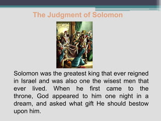 The Judgment of Solomon




Solomon was the greatest king that ever reigned
in Israel and was also one the wisest men that
ever lived. When he first came to the
throne, God appeared to him one night in a
dream, and asked what gift He should bestow
upon him.
 