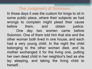The Judgment of Solomon
In those days it was the custom for kings to sit in
some public place, where their subjects as had
wrongs to complain might plead their cause
before     them,       and    obtain      justice.
      One day two women came before
Solomon. One of them told him that she and the
other woman both lived in one house, and each
had a very young child. In the night the child
belonging to the other woman died, and its
mother exchanged it for the living one, putting
her own dead child in her neighbor's bed as she
lay sleeping, and taking the living child to
herself..
 