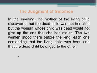 The Judgment of Solomon
In the morning, the mother of the living child
discovered that the dead child was not her child
but the woman whose child was dead would not
give up the one that she had stolen. The two
women stood there before the king, each one
contending that the living child was hers, and
that the dead child belonged to the other.

     .
 