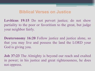 Biblical Verses on Justice
Leviticus 19:15 Do not pervert justice; do not show
partiality to the poor or favoritism to the great, but judge
your neighbor fairly.

Deuteronomy 16:20 Follow justice and justice alone, so
that you may live and possess the land the LORD your
God is giving you.

Job 37:23 The Almighty is beyond our reach and exalted
in power; in his justice and great righteousness, he does
not oppress.
 