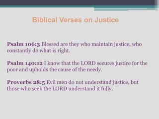 Biblical Verses on Justice


Psalm 106:3 Blessed are they who maintain justice, who
constantly do what is right.

Psalm 140:12 I know that the LORD secures justice for the
poor and upholds the cause of the needy.

Proverbs 28:5 Evil men do not understand justice, but
those who seek the LORD understand it fully.
 
