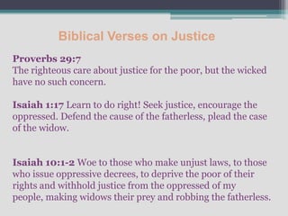 Biblical Verses on Justice
Proverbs 29:7
The righteous care about justice for the poor, but the wicked
have no such concern.

Isaiah 1:17 Learn to do right! Seek justice, encourage the
oppressed. Defend the cause of the fatherless, plead the case
of the widow.


Isaiah 10:1-2 Woe to those who make unjust laws, to those
who issue oppressive decrees, to deprive the poor of their
rights and withhold justice from the oppressed of my
people, making widows their prey and robbing the fatherless.
 