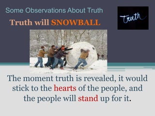 Some Observations About Truth
 Truth will SNOWBALL




The moment truth is revealed, it would
 stick to the hearts of the people, and
     the people will stand up for it.
 
