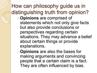 Opinions are comprised of
statements which not only give facts
but also provide conclusions or
perspectives regarding certain
situations. They may advance a belief
about certain things or provide
explanations.
Opinions are also the bases for
making arguments and convincing
people that a certain claim is a fact.
They are often influenced by bias.
How can philosophy guide us in
distinguishing truth from opinion?
 