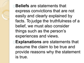 Beliefs are statements that
express convictions that are not
easily and clearly explained by
facts. To judge the truthfulness of a
belief, we must also consider
things such as the person’s
experiences and views.
Explanations are statements that
assume the claim to be true and
provide reasons why the statement
is true.
 
