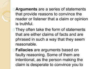 Arguments are a series of statements
that provide reasons to convince the
reader or listener that a claim or opinion
is truthful.
They often take the form of statements
that are either claims of facts and are
phrased in such a way that they seem
reasonable.
Fallacies are arguments based on
faulty reasoning. Some of them are
intentional, as the person making the
claim is desperate to convince you to
 