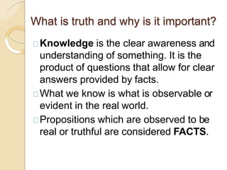 What is truth and why is it important?
Knowledge is the clear awareness and
understanding of something. It is the
product of questions that allow for clear
answers provided by facts.
What we know is what is observable or
evident in the real world.
Propositions which are observed to be
real or truthful are considered FACTS.
 