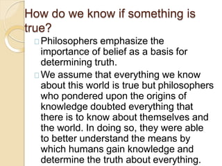 How do we know if something is
true?
Philosophers emphasize the
importance of belief as a basis for
determining truth.
We assume that everything we know
about this world is true but philosophers
who pondered upon the origins of
knowledge doubted everything that
there is to know about themselves and
the world. In doing so, they were able
to better understand the means by
which humans gain knowledge and
determine the truth about everything.
 