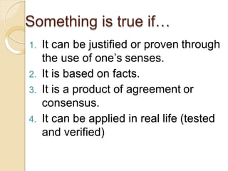1. It can be justified or proven through
the use of one’s senses.
2. It is based on facts.
3. It is a product of agreement or
consensus.
4. It can be applied in real life (tested
and verified)
Something is true if…
 