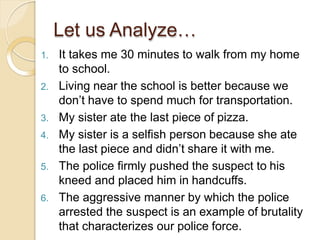 1. It takes me 30 minutes to walk from my home
to school.
2. Living near the school is better because we
don’t have to spend much for transportation.
3. My sister ate the last piece of pizza.
4. My sister is a selfish person because she ate
the last piece and didn’t share it with me.
5. The police firmly pushed the suspect to his
kneed and placed him in handcuffs.
6. The aggressive manner by which the police
arrested the suspect is an example of brutality
that characterizes our police force.
Let us Analyze…
 