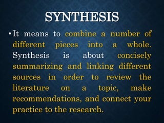 SYNTHESIS
•It means to combine a number of
different pieces into a whole.
Synthesis is about concisely
summarizing and linking different
sources in order to review the
literature on a topic, make
recommendations, and connect your
practice to the research.
 