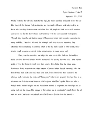 Hyohyun Lee
Senior Seminar: Period 7
September 22nd, 2010
On the contrary, the wife says that after the rape, the bandit just runs away and insists that she
kills him with her dagger. Both testimonies are completely different, so it is impossible to
know who is telling the truth at the end of the film. All people tell their stories with absolute
conviction and the film itself shoots each testimony with the same detailed photography.
Through this, it can be said that the moral of Rashomon is that truth is relative according to
many variables. Therefore, it is sure that although each story does not seem true, they
ultimately have something in common, which is that the man is dead. In other words, those
relative small versions or multiple truths work together to create a new truth.
Ebert, who has an artistic and subjective view on the film, believes that multiple
truths can exist because humans deceive themselves and modify the truth. And I think that his
point of view fits the movie itself more than Morris’ does. In the film, the ruined gate,
Rashomon, firstly represents the ruined morals of human beings. People knowingly alter the
truth to hide their faults and make their own truth, which shows that there cannot be the
absolute truth. Likewise, the notion of “Rashomon” today refers generally to when there is no
consensus on the truth around an event, which agrees with Ebert’s point. However, after a
baby is found behind the gate and the woodcutter decides to adopt him, the rain stops and all
come back into the peace. This change in the weather and in woodcutter’s mind shows that all
men are weak, but in their occasional acts of selflessness lies the hope for humanity.
 