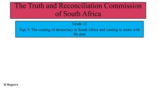 The Truth and Reconciliation Commission
of South Africa
Grade 12
Topi 5: The coming of democracy in South Africa and coming to terms with
the past
B Mogoera
 