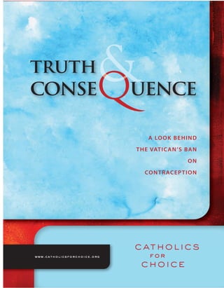 truth
conse                        uence

                                  A LO O K B E H I N D

                             T H E VAT I C A N ’S B A N

                                                   ON

                                CO N T R AC E P T I O N




www.catholicsforchoice.org
 