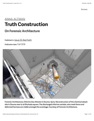 10/4/18, 4(56 PMTruth Construction | Issue 32 | n+1
Page 1 of 16https://nplusonemag.com/issue-32/reviews/truth-construction-2/
ANNA ALTMAN
Truth Construction
On Forensic Architecture
Reviews
Published in: Issue 32: Bad Faith
Publication date: Fall 2018
Forensic Architecture, Chlorine Gas Attacks in Douma, Syria. Reconstruction of the chemical attack
site in Douma near to al-Shuhada square. The discharged chlorine canister, wire mesh fence and
deformed harness are visible amongst the wreckage. Courtesy of Forensic Architecture.
 