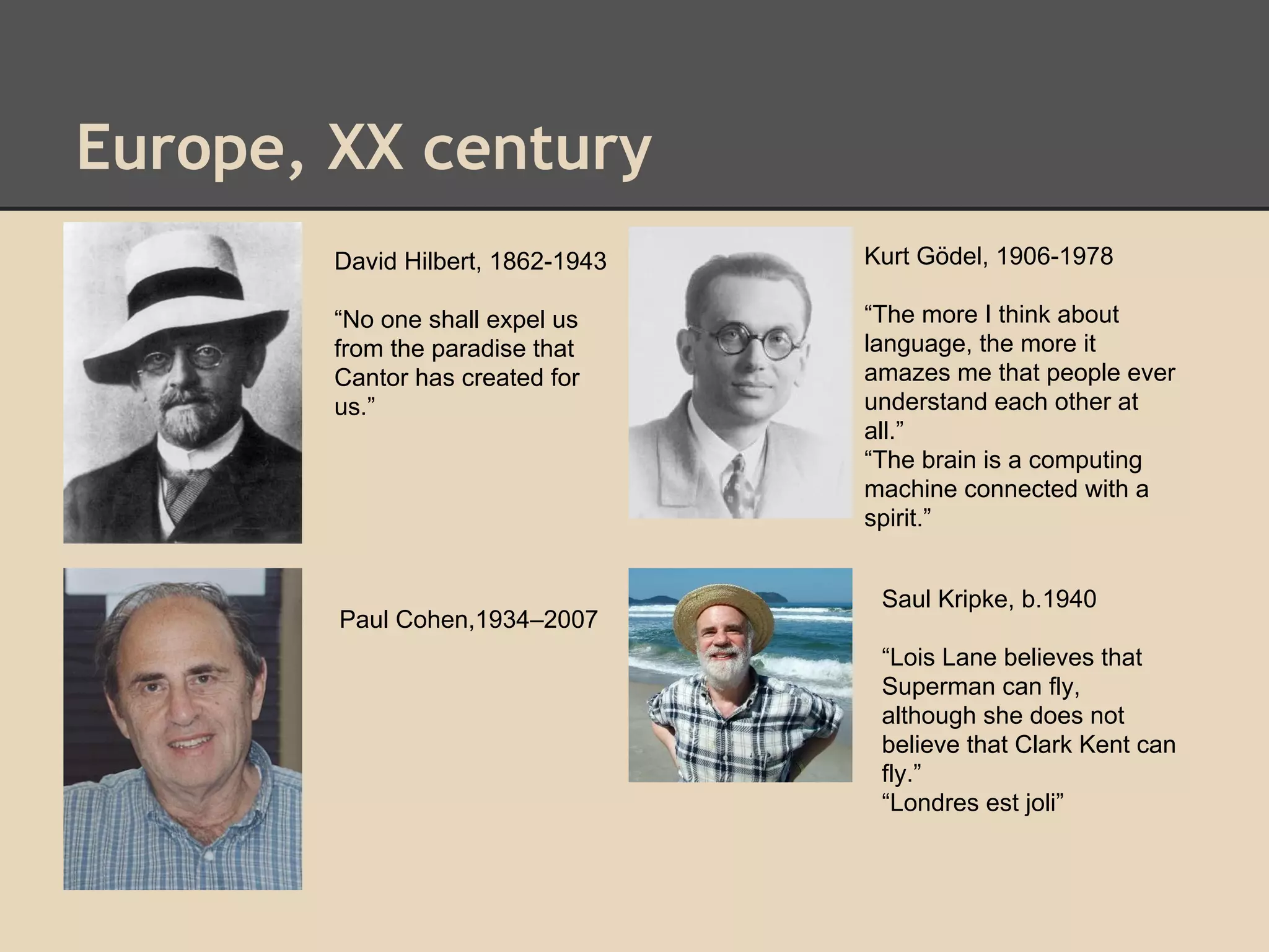 Europe, XX century
David Hilbert, 1862-1943

Kurt Gödel, 1906-1978

“No one shall expel us
from the paradise that
Cantor has created for
us.”

“The more I think about
language, the more it
amazes me that people ever
understand each other at
all.”
“The brain is a computing
machine connected with a
spirit.”

Paul Cohen,1934–2007

Saul Kripke, b.1940
“Lois Lane believes that
Superman can fly,
although she does not
believe that Clark Kent can
fly.”
“Londres est joli”

 