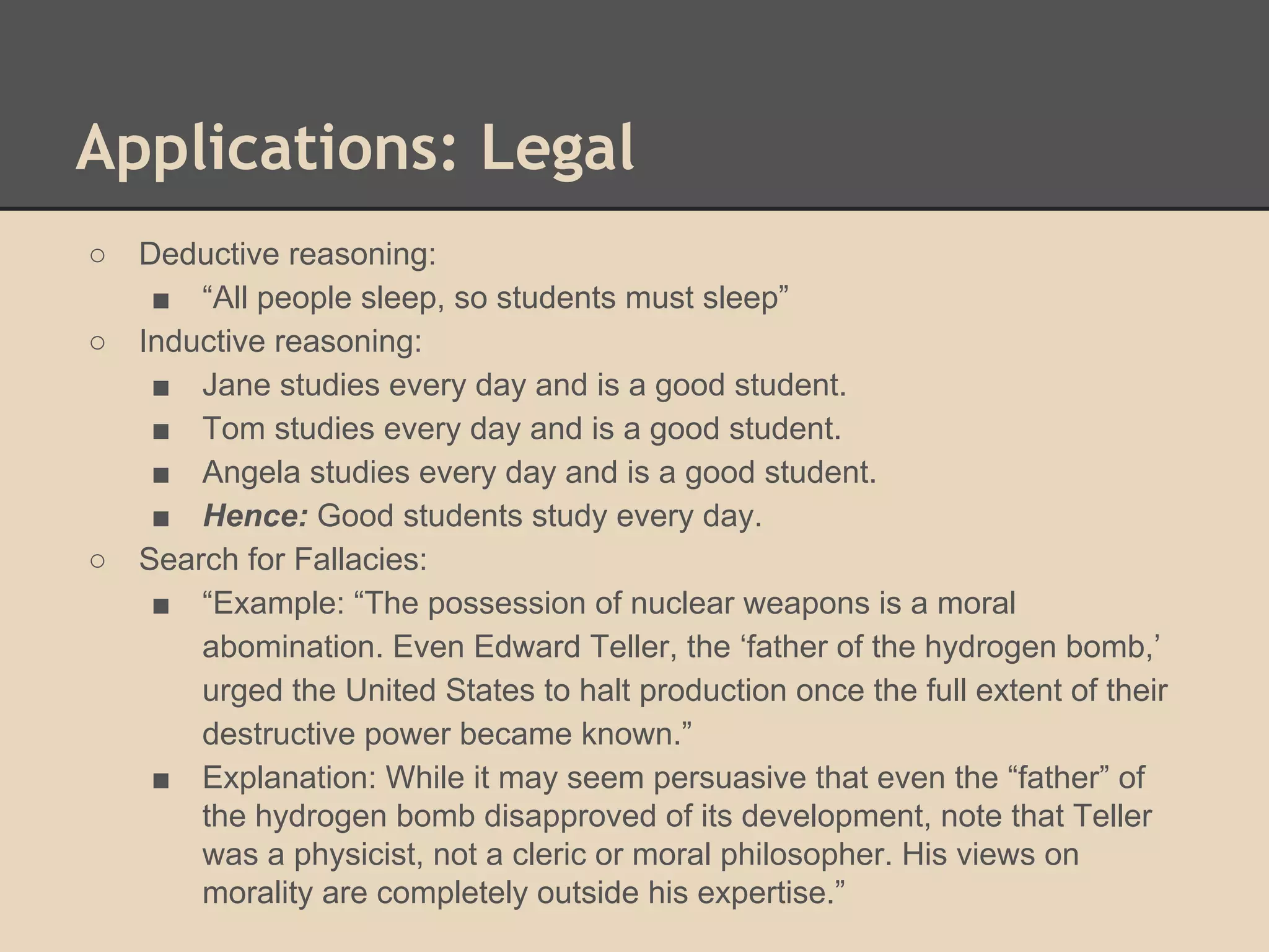 Applications: Legal
○
○

○

Deductive reasoning:
■ “All people sleep, so students must sleep”
Inductive reasoning:
■ Jane studies every day and is a good student.
■ Tom studies every day and is a good student.
■ Angela studies every day and is a good student.
■ Hence: Good students study every day.
Search for Fallacies:
■ “Example: “The possession of nuclear weapons is a moral
abomination. Even Edward Teller, the ‘father of the hydrogen bomb,’
urged the United States to halt production once the full extent of their
destructive power became known.”
■ Explanation: While it may seem persuasive that even the “father” of
the hydrogen bomb disapproved of its development, note that Teller
was a physicist, not a cleric or moral philosopher. His views on
morality are completely outside his expertise.”

 
