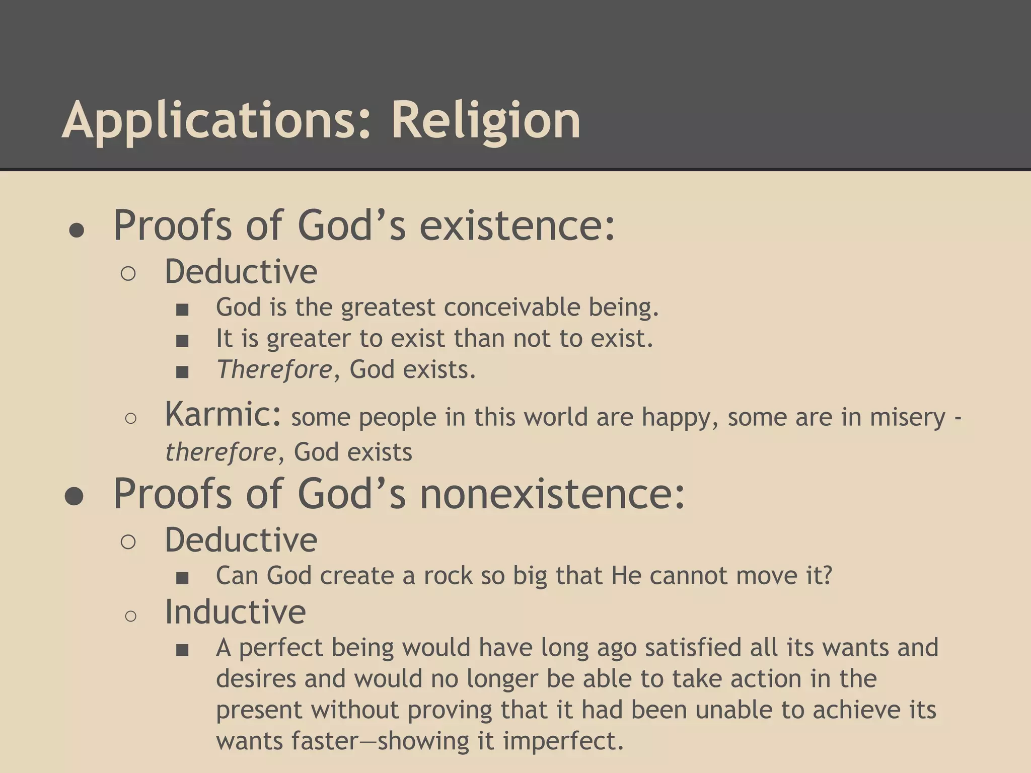 Applications: Religion
●

Proofs of God’s existence:
○ Deductive
■
■
■
○

God is the greatest conceivable being.
It is greater to exist than not to exist.
Therefore, God exists.

Karmic: some people in this world are happy, some are in misery therefore, God exists

● Proofs of God’s nonexistence:
○ Deductive
■
○

Can God create a rock so big that He cannot move it?

Inductive
■

A perfect being would have long ago satisfied all its wants and
desires and would no longer be able to take action in the
present without proving that it had been unable to achieve its
wants faster—showing it imperfect.

 