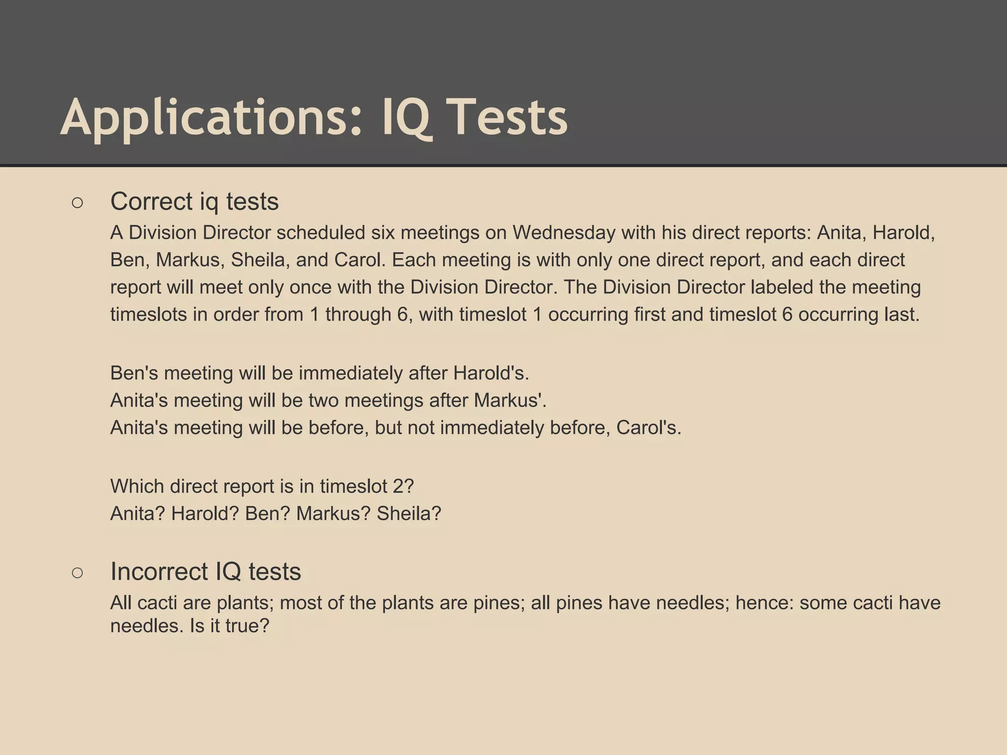 Applications: IQ Tests
○

Correct iq tests
A Division Director scheduled six meetings on Wednesday with his direct reports: Anita, Harold,
Ben, Markus, Sheila, and Carol. Each meeting is with only one direct report, and each direct
report will meet only once with the Division Director. The Division Director labeled the meeting
timeslots in order from 1 through 6, with timeslot 1 occurring first and timeslot 6 occurring last.
Ben's meeting will be immediately after Harold's.
Anita's meeting will be two meetings after Markus'.
Anita's meeting will be before, but not immediately before, Carol's.
Which direct report is in timeslot 2?
Anita? Harold? Ben? Markus? Sheila?

○

Incorrect IQ tests
All cacti are plants; most of the plants are pines; all pines have needles; hence: some cacti have
needles. Is it true?

 