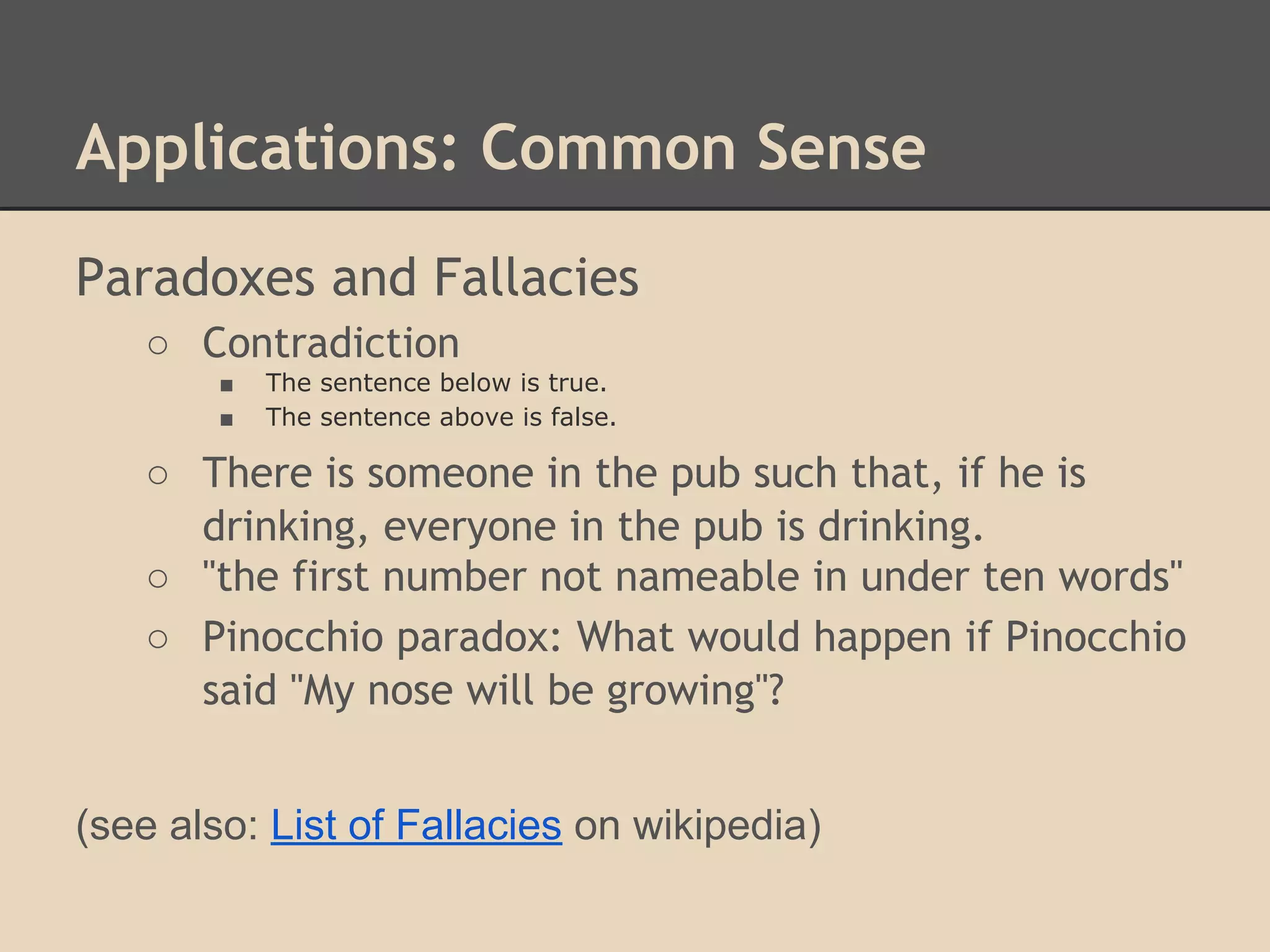 Applications: Common Sense
Paradoxes and Fallacies
○ Contradiction
■
■

The sentence below is true.
The sentence above is false.

○ There is someone in the pub such that, if he is
drinking, everyone in the pub is drinking.
○ "the first number not nameable in under ten words"
○ Pinocchio paradox: What would happen if Pinocchio
said "My nose will be growing"?
(see also: List of Fallacies on wikipedia)

 
