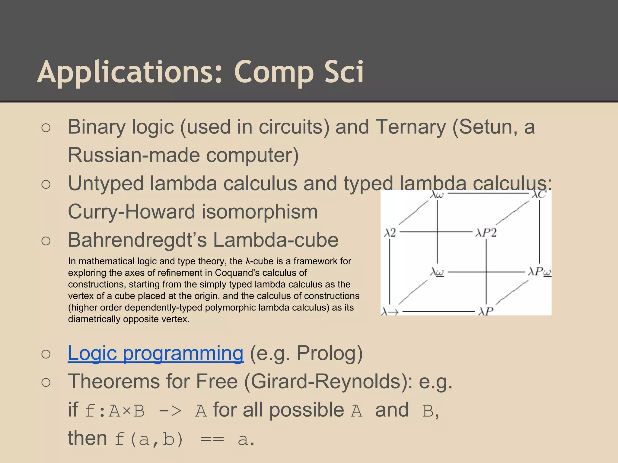 Applications: Comp Sci
○ Binary logic (used in circuits) and Ternary (Setun, a
Russian-made computer)
○ Untyped lambda calculus and typed lambda calculus;
Curry-Howard isomorphism
○ Bahrendregdt’s Lambda-cube
In mathematical logic and type theory, the λ-cube is a framework for
exploring the axes of refinement in Coquand's calculus of
constructions, starting from the simply typed lambda calculus as the
vertex of a cube placed at the origin, and the calculus of constructions
(higher order dependently-typed polymorphic lambda calculus) as its
diametrically opposite vertex.

○ Logic programming (e.g. Prolog)
○ Theorems for Free (Girard-Reynolds): e.g.
if f:A×B -> A for all possible A and B,
then f(a,b) == a.

 