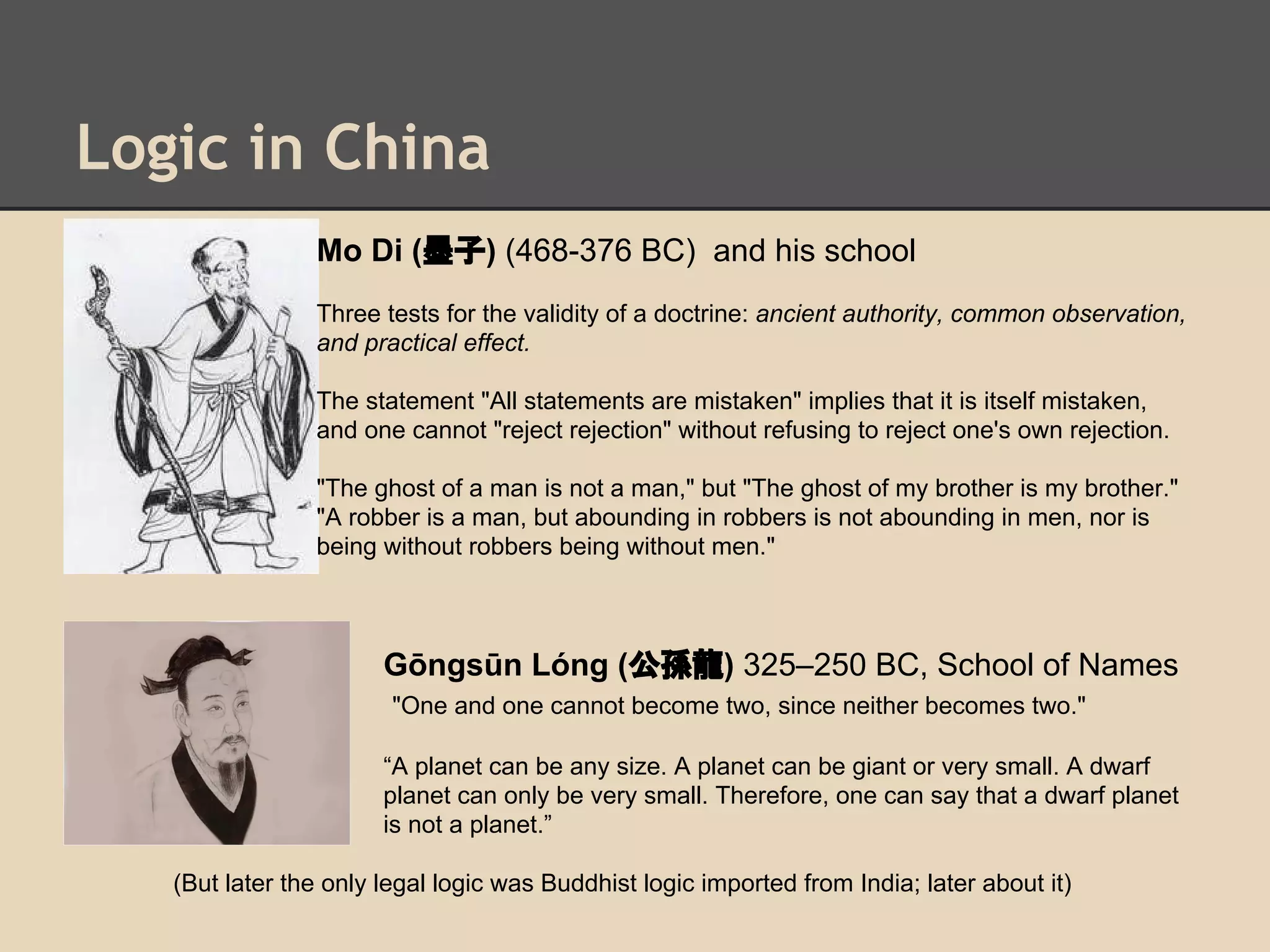 Logic in China
Mo Di (墨子) (468-376 BC) and his school
Three tests for the validity of a doctrine: ancient authority, common observation,
and practical effect.
The statement "All statements are mistaken" implies that it is itself mistaken,
and one cannot "reject rejection" without refusing to reject one's own rejection.
"The ghost of a man is not a man," but "The ghost of my brother is my brother."
"A robber is a man, but abounding in robbers is not abounding in men, nor is
being without robbers being without men."

Gōngsūn Lóng (公孫龍) 325–250 BC, School of Names
"One and one cannot become two, since neither becomes two."
“A planet can be any size. A planet can be giant or very small. A dwarf
planet can only be very small. Therefore, one can say that a dwarf planet
is not a planet.”
(But later the only legal logic was Buddhist logic imported from India; later about it)

 