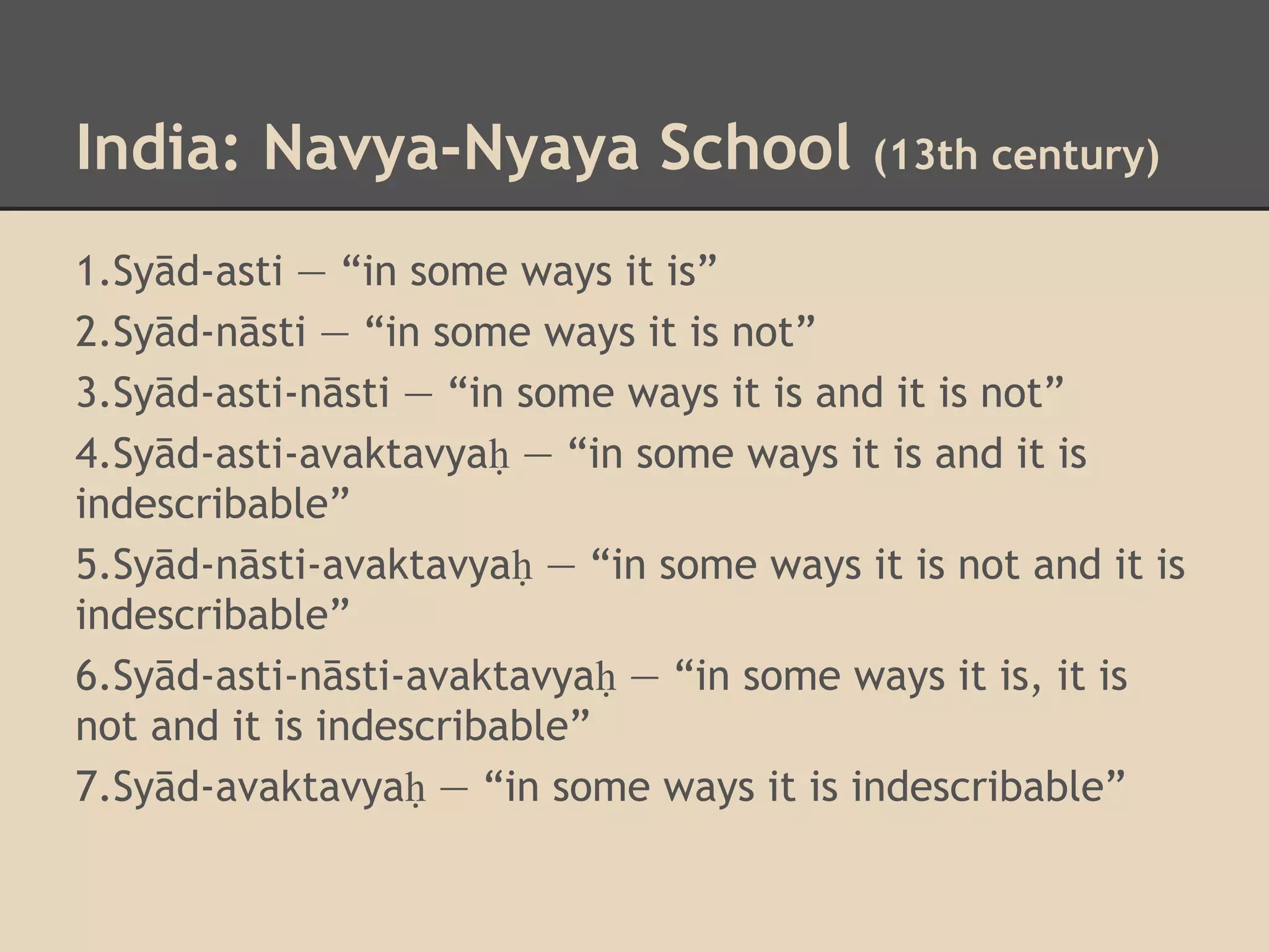 India: Navya-Nyaya School

(13th century)

1.Syād-asti — “in some ways it is”
2.Syād-nāsti — “in some ways it is not”
3.Syād-asti-nāsti — “in some ways it is and it is not”
4.Syād-asti-avaktavyaḥ — “in some ways it is and it is
indescribable”
5.Syād-nāsti-avaktavyaḥ — “in some ways it is not and it is
indescribable”
6.Syād-asti-nāsti-avaktavyaḥ — “in some ways it is, it is
not and it is indescribable”
7.Syād-avaktavyaḥ — “in some ways it is indescribable”

 