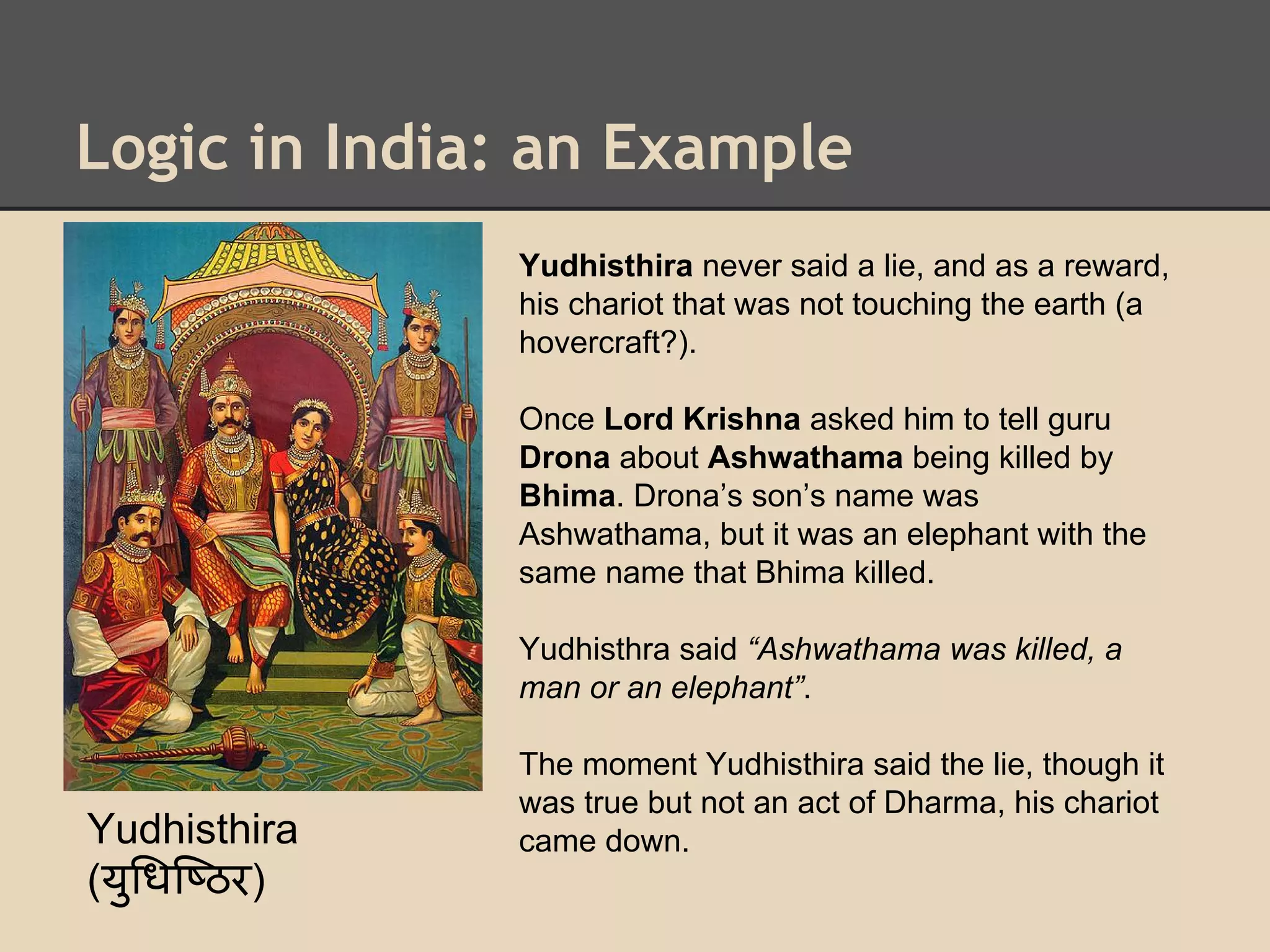 Logic in India: an Example
Yudhisthira never said a lie, and as a reward,
his chariot that was not touching the earth (a
hovercraft?).
Once Lord Krishna asked him to tell guru
Drona about Ashwathama being killed by
Bhima. Drona’s son’s name was
Ashwathama, but it was an elephant with the
same name that Bhima killed.
Yudhisthra said “Ashwathama was killed, a
man or an elephant”.

Yudhisthira
(यु धि ठर)

The moment Yudhisthira said the lie, though it
was true but not an act of Dharma, his chariot
came down.

 