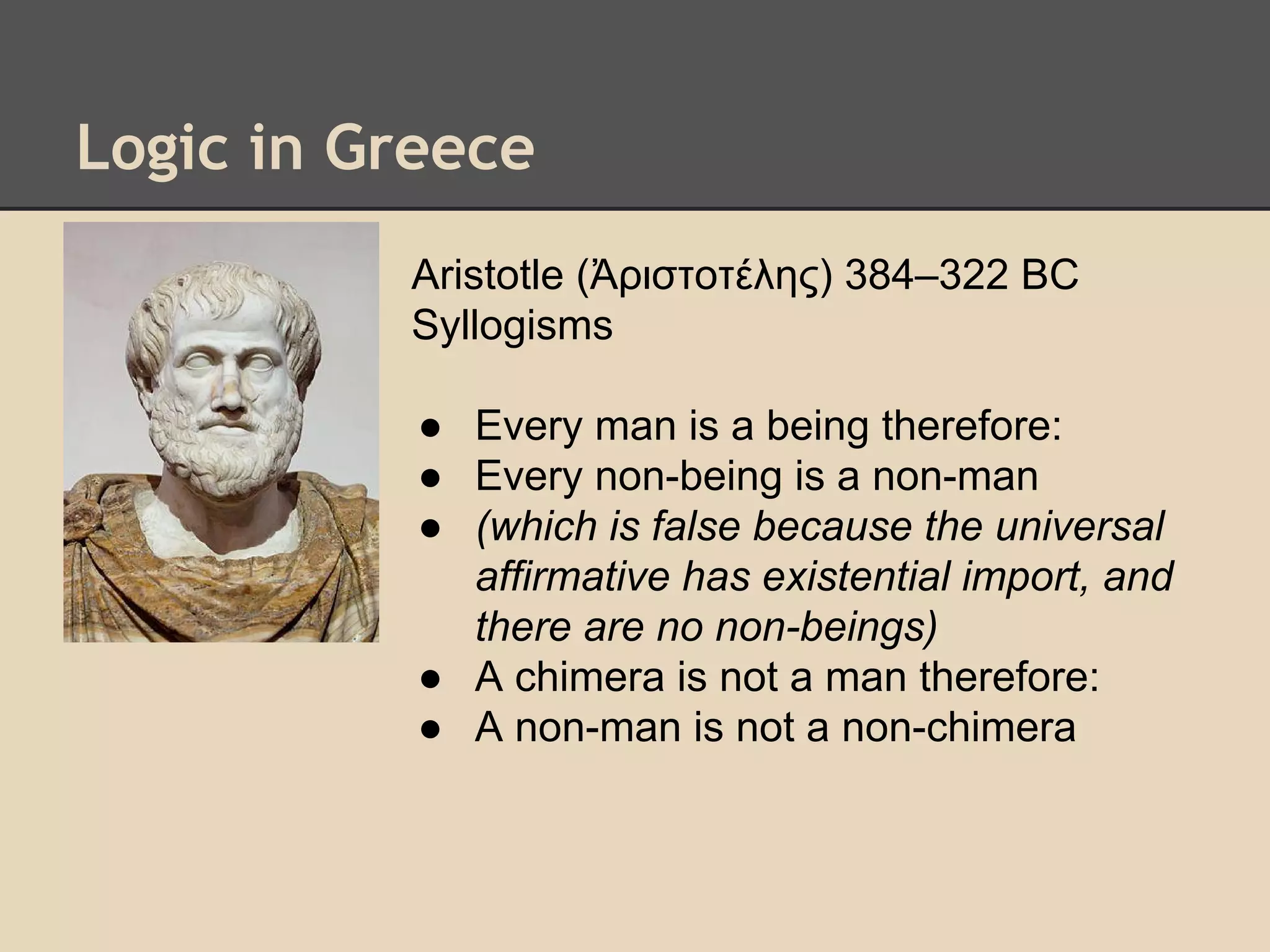 Logic in Greece
Aristotle (Ἀριστοτέλης) 384–322 BC
Syllogisms
● Every man is a being therefore:
● Every non-being is a non-man
● (which is false because the universal
affirmative has existential import, and
there are no non-beings)
● A chimera is not a man therefore:
● A non-man is not a non-chimera

 