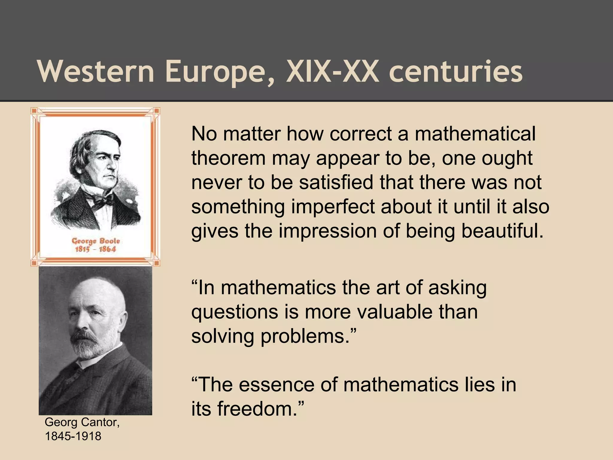 Western Europe, XIX-XX centuries
No matter how correct a mathematical
theorem may appear to be, one ought
never to be satisfied that there was not
something imperfect about it until it also
gives the impression of being beautiful.
“In mathematics the art of asking
questions is more valuable than
solving problems.”

Georg Cantor,
1845-1918

“The essence of mathematics lies in
its freedom.”

 