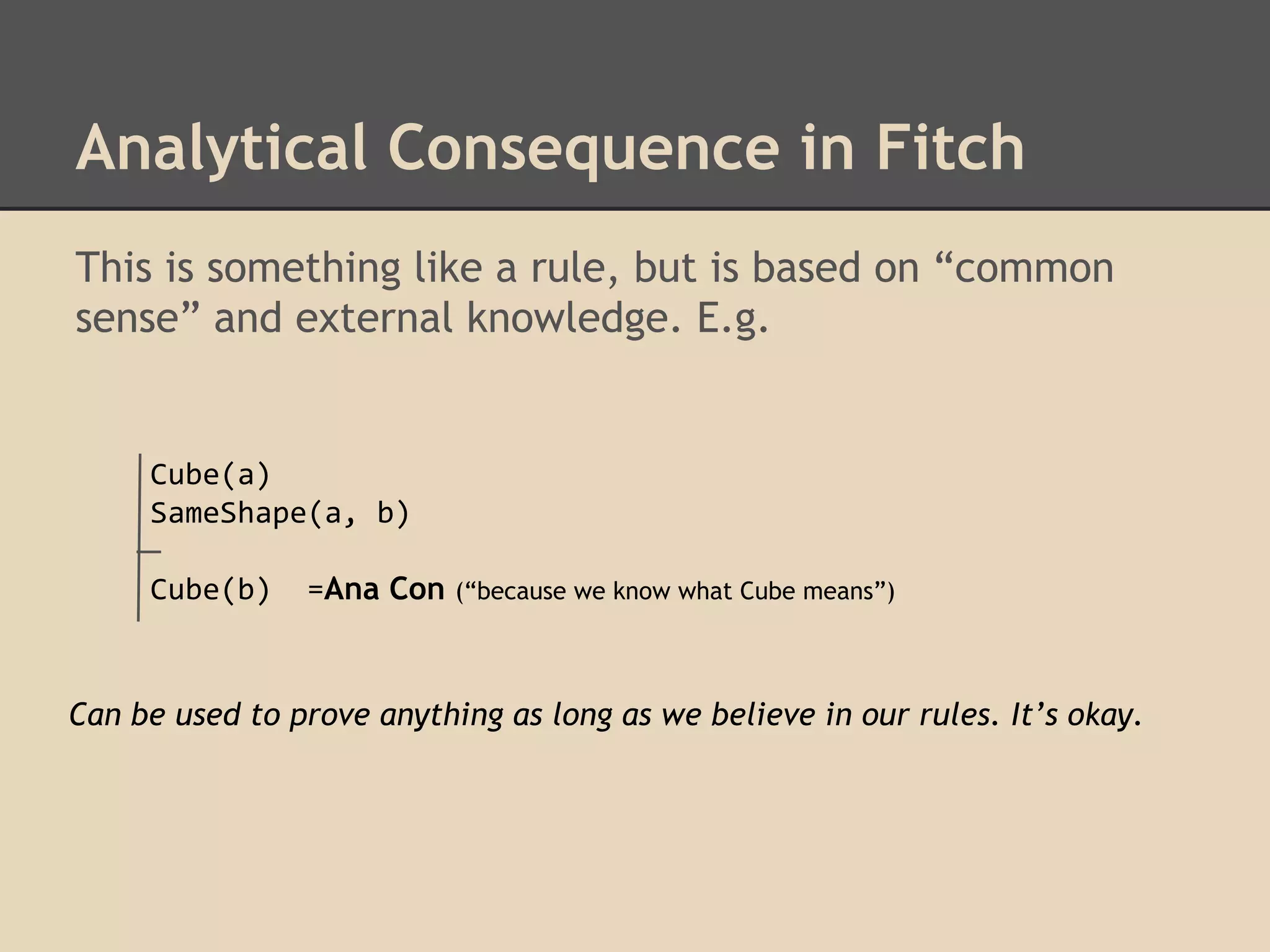 Analytical Consequence in Fitch
This is something like a rule, but is based on “common
sense” and external knowledge. E.g.

Cube(a)
SameShape(a, b)
Cube(b)

=Ana Con

(“because we know what Cube means”)

Can be used to prove anything as long as we believe in our rules. It’s okay.

 