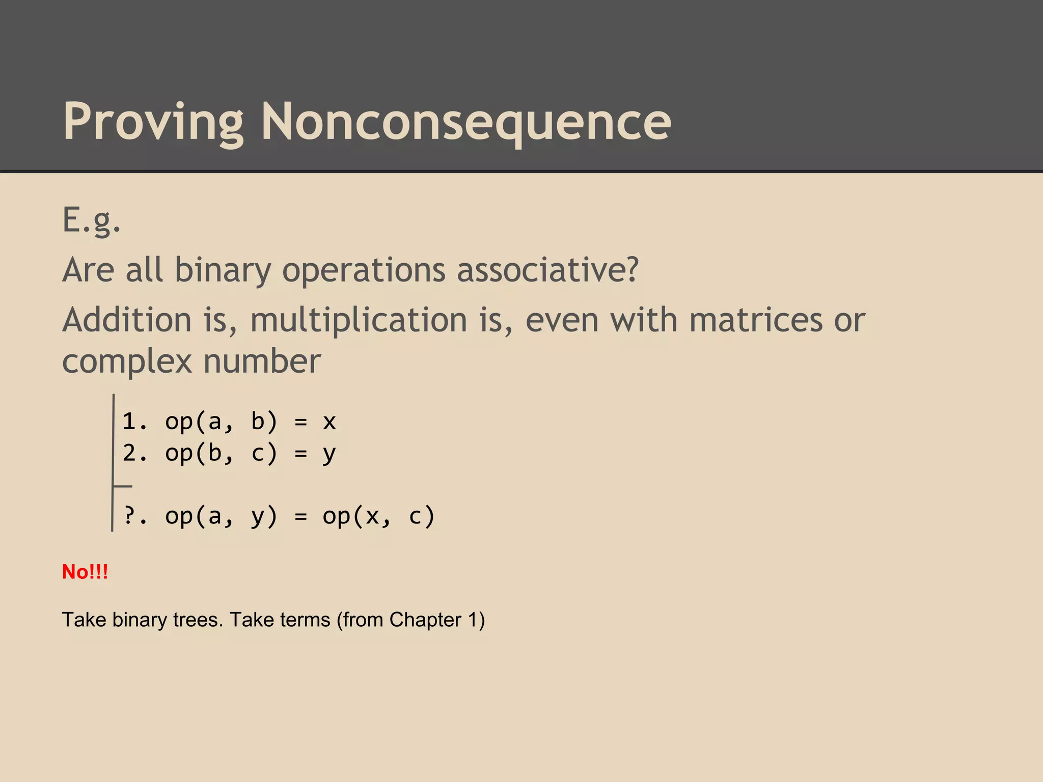 Proving Nonconsequence
E.g.
Are all binary operations associative?
Addition is, multiplication is, even with matrices or
complex number
1. op(a, b) = x
2. op(b, c) = y
?. op(a, y) = op(x, c)
No!!!
Take binary trees. Take terms (from Chapter 1)

 