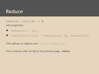Reduce
reduce: List[A] → A
with properties:

●
●

reduce(Nil) = ZeroA
reduce(list1+list2) = reduce(list1) OpA reduce(list2)

(This defines an algebra over the functor List[_].)
This is exactly what we did on the previous page, reduce.

 