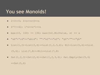 You see Monoids!
●

2+3==5; 0+n==n+0==n

●

6*7==42; 1*n==n*1==n

●

max(10, 100) == 100; max(Int.MinValue, x) == x

●

"ab"+"cd"=="abcd"; ""+"ef"=="ef"; "gh"+""=="gh"

●

List(1,2)+List(3,4)==List(1,2,3,4); Nil+List(5,6)==List
(5,6); List(7,8)++Nil==List(7,8)

●

Set(1,2,3)+Set(2,4)==Set(1,2,3,4); Set.Empty+Set(5,6)
==Set(5,6)

 