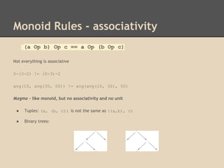 Monoid Rules - associativity
(a Op b) Op c == a Op (b Op c)
Not everything is associative
5-(3-2) != (5-3)-2
avg(10, avg(30, 50)) != avg(avg(10, 30), 50)
Magma - like monoid, but no associativity and no unit
●

Tuples: (a, (b, c)) is not the same as ((a,b), c)

●

Binary trees:

 