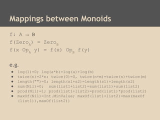 Mappings between Monoids
f: A → B
f(ZeroA) = ZeroB
f(x OpA y) = f(x) OpB f(y)
e.g.
●
●
●
●
●
●

log(1)=0; log(a*b)=log(a)+log(b)
twice(n)=2*n; twice(0)=0, twice(n+m)=twice(n)+twice(m)
length("")=0; length(s1+s2)=length(s1)+length(s2)
sum(Nil)=0; sum(list1+list2)=sum(list1)+sum(list2)
prod(Nil)=1; prod(list1+list2)=prod(list1)*prod(list2)
maxOf(Nil)=Int.MinValue; maxOf(list1+list2)=max(maxOf
(list1)),maxOf(list2))

 