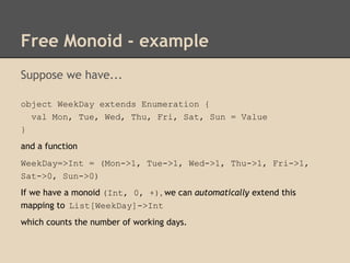Free Monoid - example
Suppose we have...
object WeekDay extends Enumeration {
val Mon, Tue, Wed, Thu, Fri, Sat, Sun = Value
}
and a function
WeekDay=>Int = (Mon->1, Tue->1, Wed->1, Thu->1, Fri->1,
Sat->0, Sun->0)
If we have a monoid (Int, 0, +), we can automatically extend this
mapping to List[WeekDay]->Int
which counts the number of working days.

 