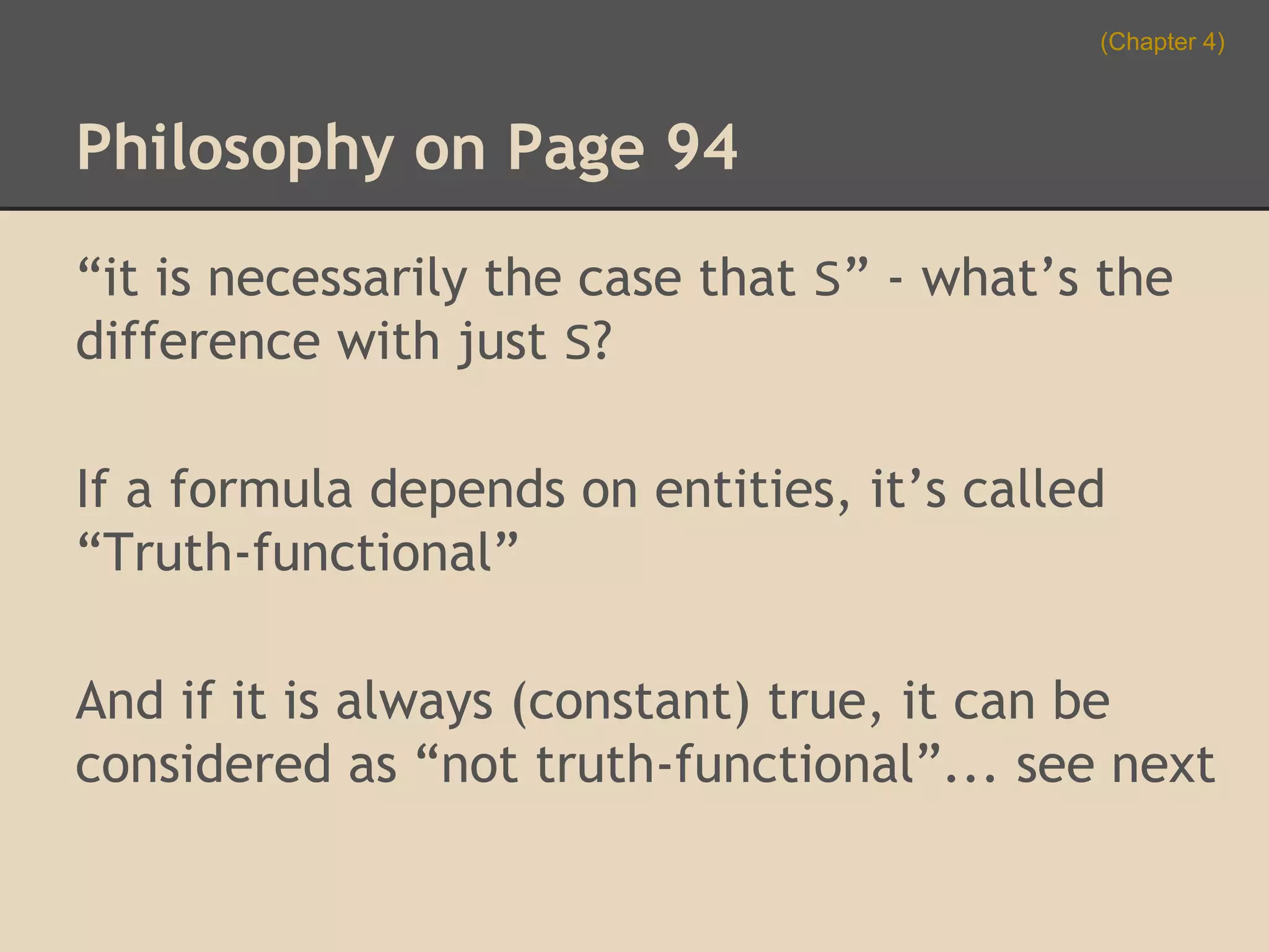 (Chapter 4)

Philosophy on Page 94
“it is necessarily the case that S” - what’s the
difference with just S?
If a formula depends on entities, it’s called
“Truth-functional”
And if it is always (constant) true, it can be
considered as “not truth-functional”... see next

 