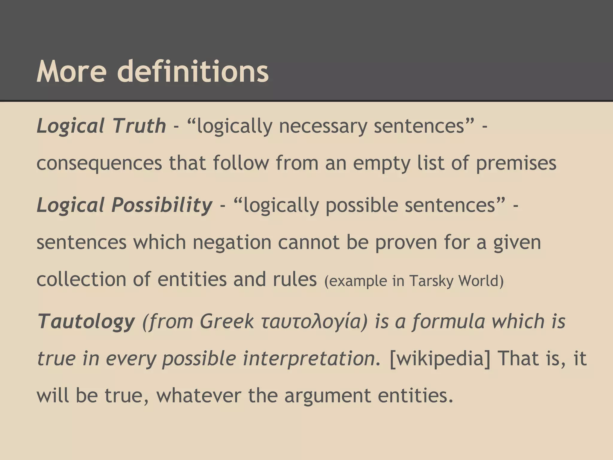More definitions
Logical Truth - “logically necessary sentences” consequences that follow from an empty list of premises
Logical Possibility - “logically possible sentences” sentences which negation cannot be proven for a given
collection of entities and rules

(example in Tarsky World)

Tautology (from Greek ταυτολογία) is a formula which is
true in every possible interpretation. [wikipedia] That is, it
will be true, whatever the argument entities.

 