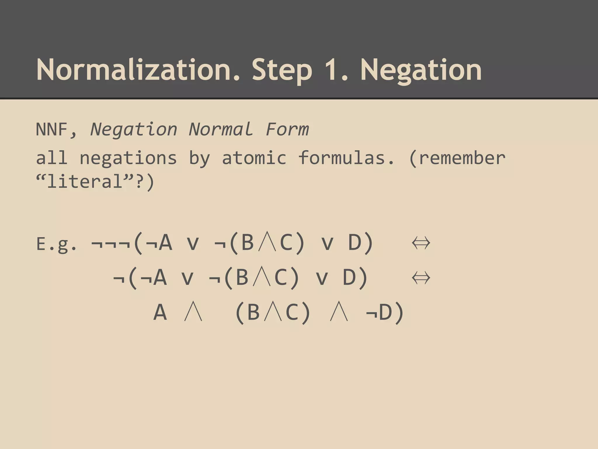 Normalization. Step 1. Negation
NNF, Negation Normal Form
all negations by atomic formulas. (remember
“literal”?)
E.g.

¬¬¬(¬A v ¬(B∧C) v D) ⇔
¬(¬A v ¬(B∧C) v D)
⇔
A ∧ (B∧C) ∧ ¬D)

 