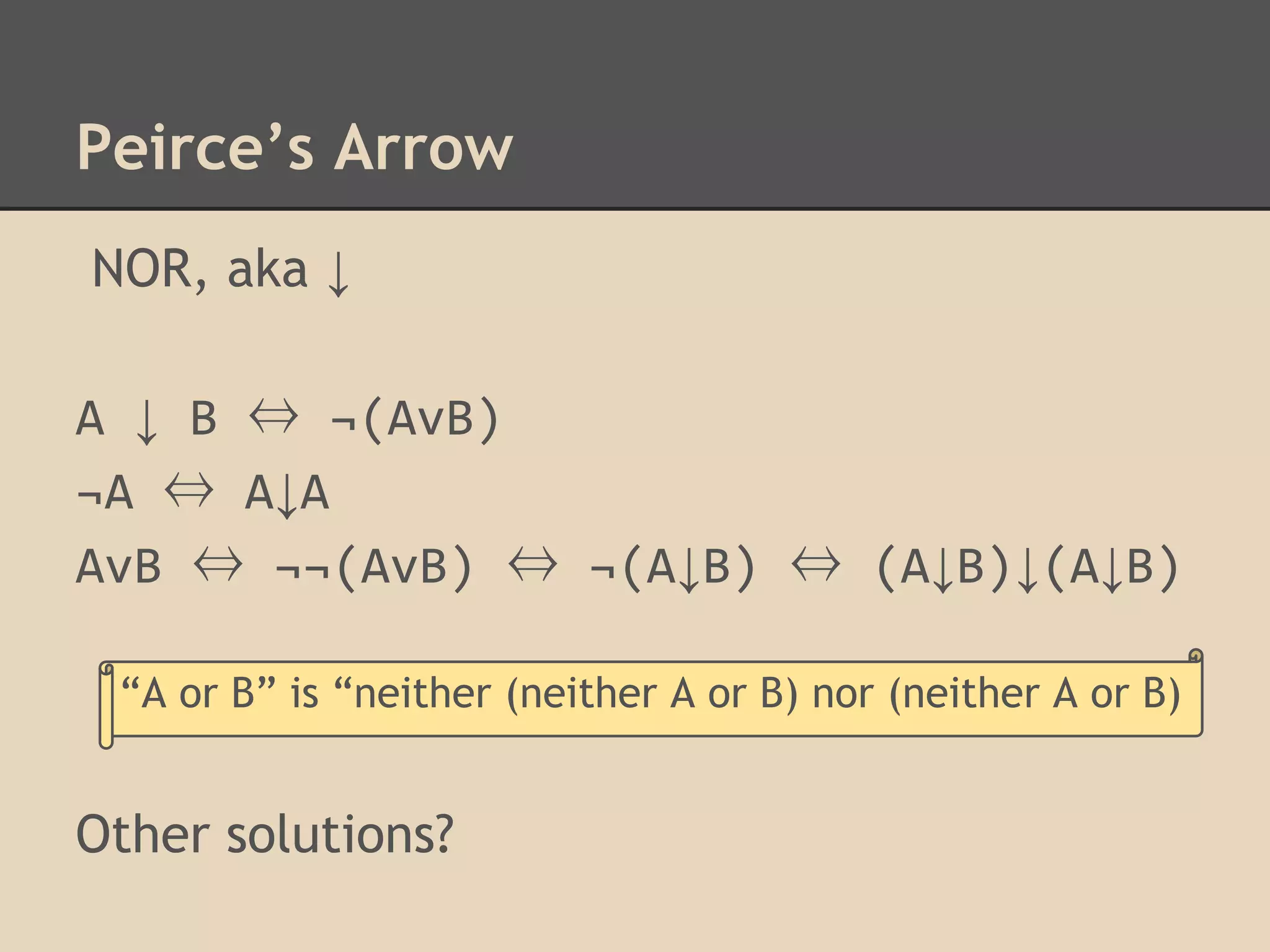 Peirce’s Arrow
NOR, aka ↓
A ↓ B ⇔ ¬(AvB)
¬A ⇔ A↓A
AvB ⇔ ¬¬(AvB) ⇔ ¬(A↓B) ⇔ (A↓B)↓(A↓B)
“A or B” is “neither (neither A or B) nor (neither A or B)

Other solutions?

 