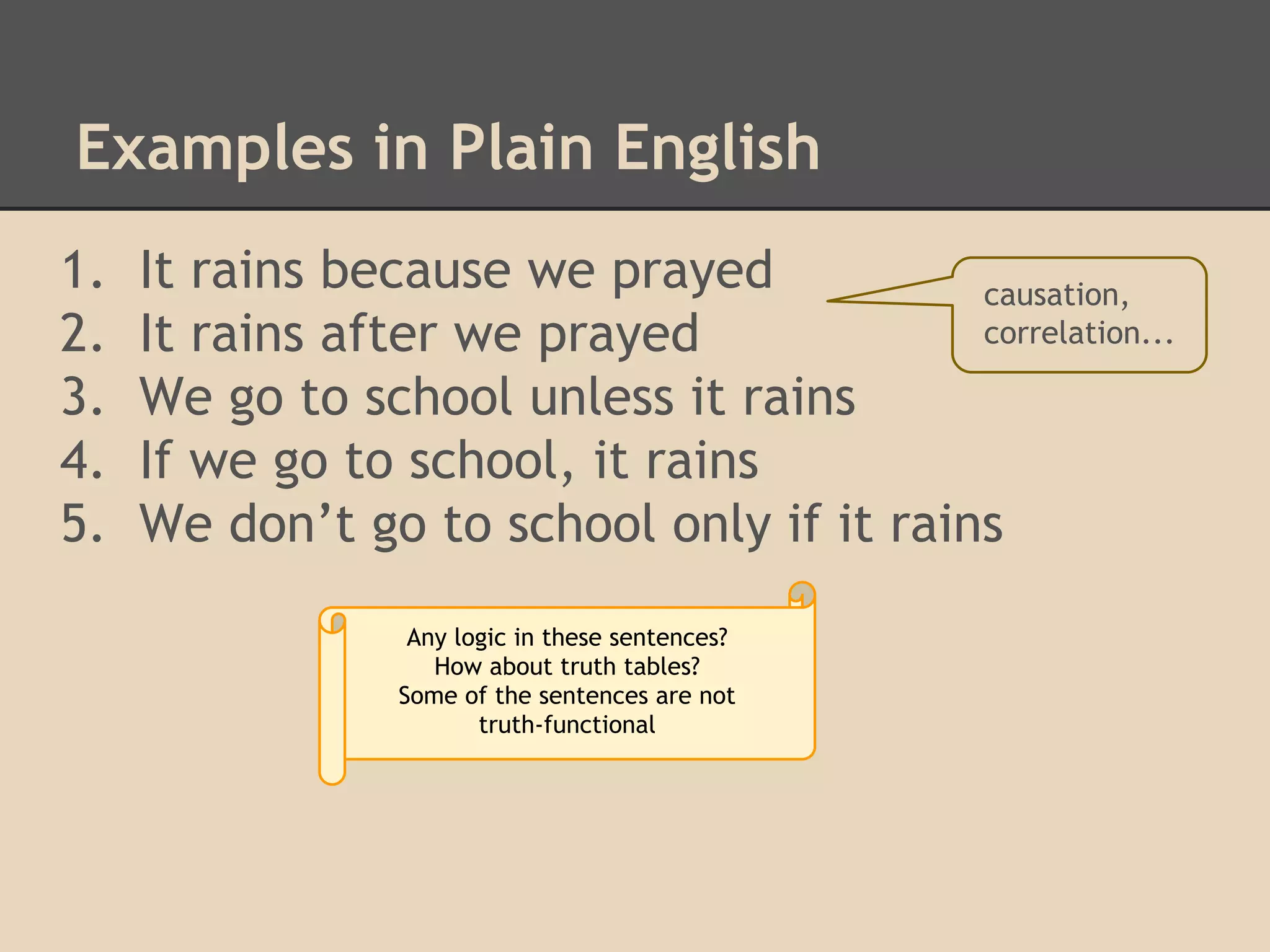 Examples in Plain English
1.
2.
3.
4.
5.

It rains because we prayed
causation,
correlation...
It rains after we prayed
We go to school unless it rains
If we go to school, it rains
We don’t go to school only if it rains
Any logic in these sentences?
How about truth tables?
Some of the sentences are not
truth-functional

 