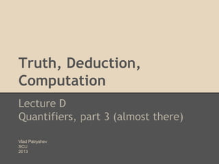 Truth, Deduction,
Computation
Lecture D
Quantifiers, part 3 (almost there)
Vlad Patryshev
SCU
2013

 