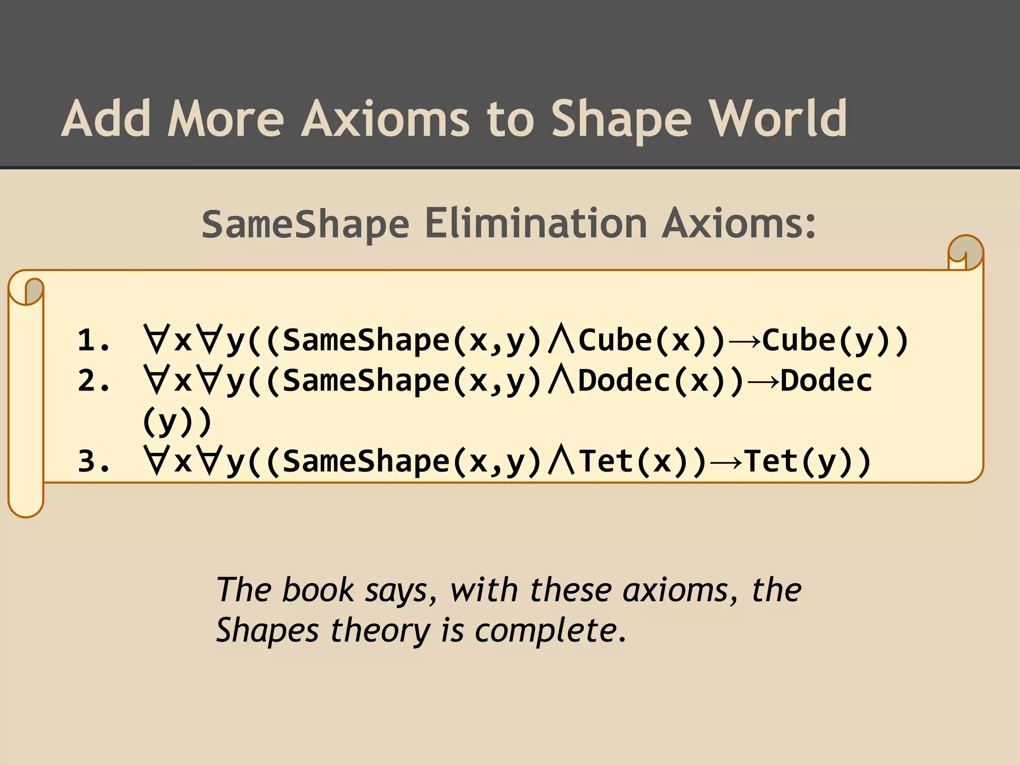 Add More Axioms to Shape World
SameShape Elimination Axioms:
1. ∀x∀y((SameShape(x,y)∧Cube(x))→Cube(y))
2. ∀x∀y((SameShape(x,y)∧Dodec(x))→Dodec
(y))
3. ∀x∀y((SameShape(x,y)∧Tet(x))→Tet(y))

The book says, with these axioms, the
Shapes theory is complete.

 