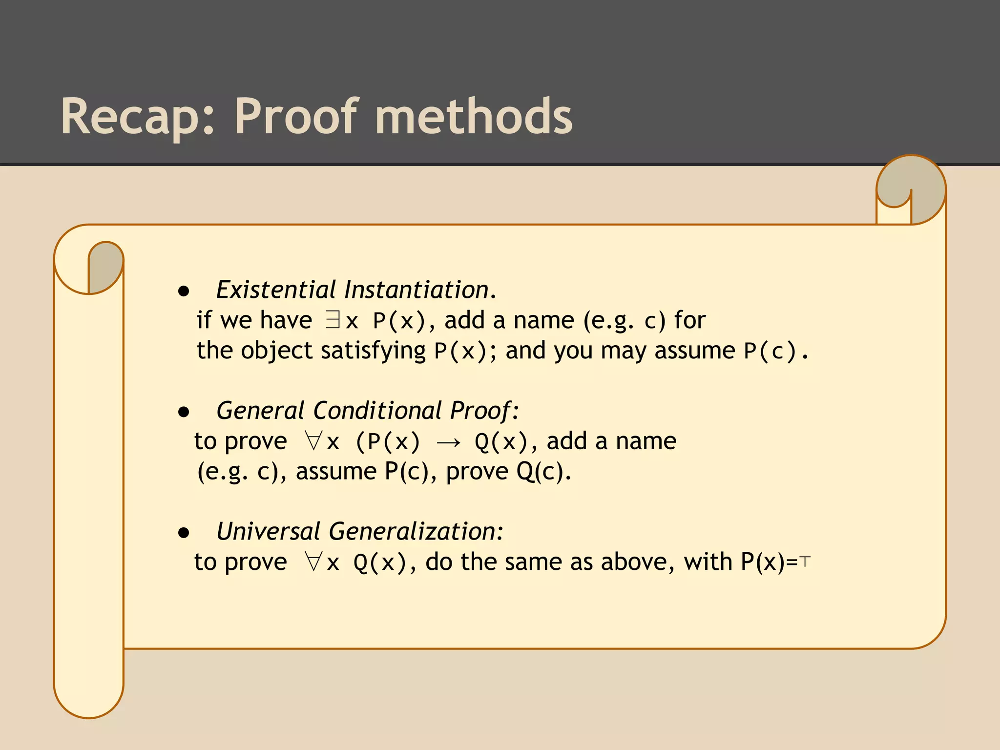 Recap: Proof methods

●

Existential Instantiation.
if we have ∃x P(x), add a name (e.g. c) for
the object satisfying P(x); and you may assume P(c).

●

General Conditional Proof:
to prove ∀x (P(x) → Q(x), add a name
(e.g. c), assume P(c), prove Q(c).

●

Universal Generalization:
to prove ∀x Q(x), do the same as above, with P(x)=⊤

 