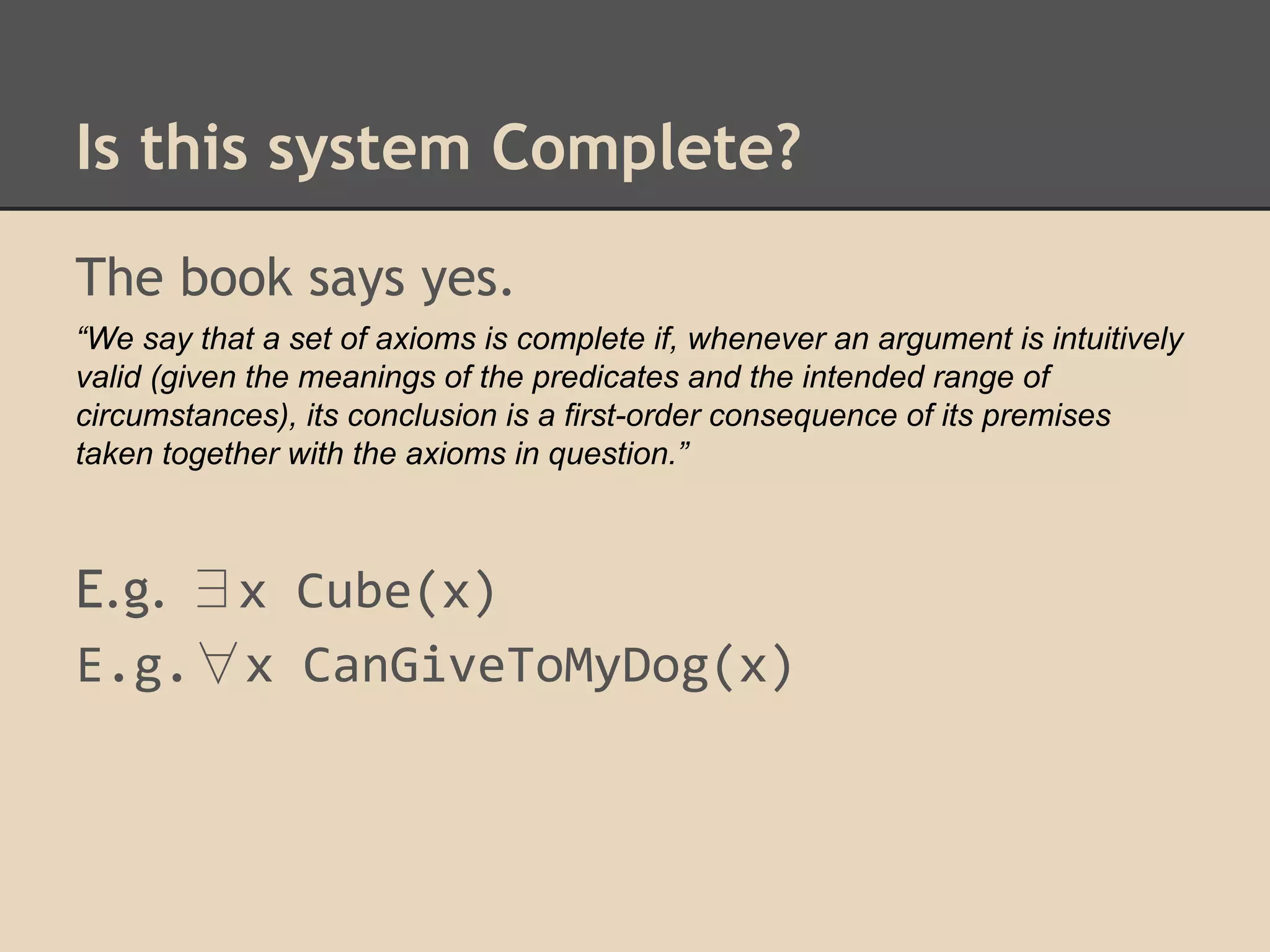 Is this system Complete?
The book says yes.
“We say that a set of axioms is complete if, whenever an argument is intuitively
valid (given the meanings of the predicates and the intended range of
circumstances), its conclusion is a first-order consequence of its premises
taken together with the axioms in question.”

E.g. ∃x Cube(x)
E.g.∀x CanGiveToMyDog(x)

 